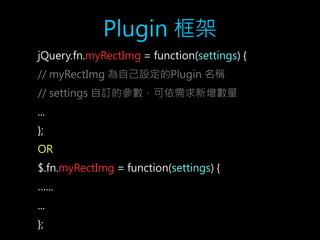 Plugin 框架 
jQuery.fn.myRectImg = function(settings) { 
// myRectImg 為自己設定的Plugin 名稱 
// settings 自訂的參數，可依需求新增數量 
... 
}; 
OR 
$.fn.myRectImg = function(settings) { 
…... 
... 
}; 
 