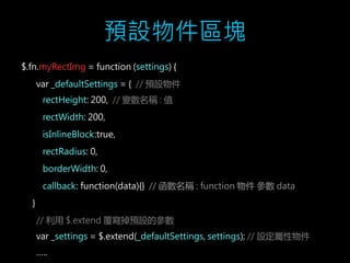 預設物件區塊 
$.fn.myRectImg = function (settings) { 
var _defaultSettings = { // 預設物件 
rectHeight: 200, // 變數名稱: 值 
rectWidth: 200, 
isInlineBlock:true, 
rectRadius: 0, 
borderWidth: 0, 
callback: function(data){} // 函數名稱: function 物件參數data 
} 
// 利用$.extend 覆寫掉預設的參數 
var _settings = $.extend(_defaultSettings, settings); // 設定屬性物件 
….. 
 