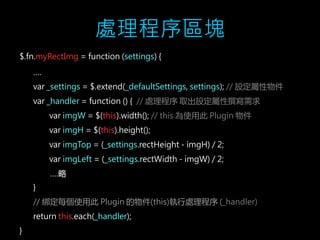 處理程序區塊 
$.fn.myRectImg = function (settings) { 
…. 
var _settings = $.extend(_defaultSettings, settings); // 設定屬性物件 
var _handler = function () { // 處理程序取出設定屬性撰寫需求 
var imgW = $(this).width(); // this 為使用此Plugin 物件 
var imgH = $(this).height(); 
var imgTop = (_settings.rectHeight - imgH) / 2; 
var imgLeft = (_settings.rectWidth - imgW) / 2; 
….略 
} 
// 綁定每個使用此Plugin 的物件(this)執行處理程序(_handler) 
return this.each(_handler); 
} 
 