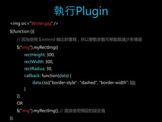 執行Plugin 
<img src="Winter.jpg" /> 
$(function (){ 
// 因為使用$.extend 做比對覆寫，所以變數參數可移動跟減少來傳遞 
$("img").myRectImg({ 
rectHeight: 300, 
rectWidth: 300, 
rectRadius: 30, 
callback: function(data) { 
data.css({"border-style" : "dashed", "border-width": 1}); 
} 
}); 
OR 
$("img").myRectImg(); // 直接使用預設的設定值 
}); 
 