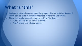 ➢ In object-oriented programming languages, this (or self) is a keyword
which can be used in instance methods to refer to the object
➢ There are really two main contexts of 'this' in jQuery.
○ ‘this’ first refers to a DOM element
○ ‘this’ refers to a jQuery object.
What is ‘this’
 