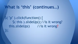 $( "p" ).click(function() {
$( this ).slideUp();//is it wrong?
this.slideUp() //is it wrong?
});
What is ‘this’ (continues…)
 