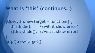 jQuery.fn.newTarget = function() {
this.hide(); //will it show error?
$(this).hide(); //will it show error?
}
$(‘p’).newTarget();
What is ‘this’ (continues…)
 