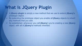 What is JQuery Plugin
➢ A jQuery plugin is simply a new method that we use to extend jQuery's
prototype object.
➢ By extending the prototype object you enable all jQuery objects to inherit
any methods that you add.
➢ As established, whenever you call jQuery() you're creating a new jQuery
object, with all of jQuery's methods inherited.
 