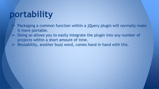 ➢ Packaging a common function within a jQuery plugin will normally make
it more portable.
➢ Doing so allows you to easily integrate the plugin into any number of
projects within a short amount of time.
➢ Reusability, another buzz word, comes hand in hand with this.
portability
 