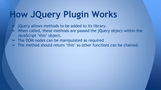 ➢ jQuery allows methods to be added to its library.
➢ When called, these methods are passed the jQuery object within the
JavaScript ‘this’ object.
➢ The DOM nodes can be manipulated as required
➢ The method should return ‘this’ so other functions can be chained.
How JQuery Plugin Works
 
