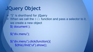➢ ‘$’ is shorthand for jQuery
➢ When we call the $() function and pass a selector to it,
we create a new object
$( document );
$(“div.menu”);
$(“div.menu”).click(function(){
$(this).find(“ul”).show();
}
JQuery Object
 