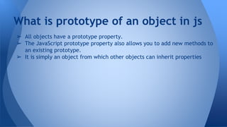 ➢ All objects have a prototype property.
➢ The JavaScript prototype property also allows you to add new methods to
an existing prototype.
➢ It is simply an object from which other objects can inherit properties
What is prototype of an object in js
 