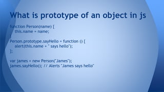 function Person(name) {
this.name = name;
}
Person.prototype.sayHello = function () {
alert(this.name + " says hello");
};
var james = new Person("James");
james.sayHello(); // Alerts "James says hello"
What is prototype of an object in js
 