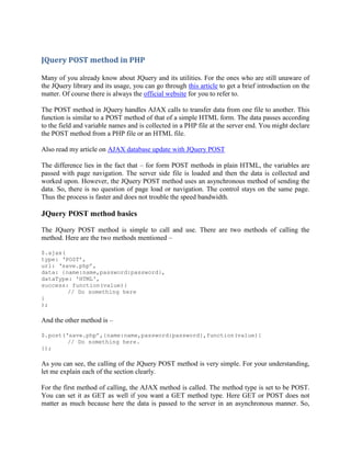 JQuery POST method in PHP
Many of you already know about JQuery and its utilities. For the ones who are still unaware of
the JQuery library and its usage, you can go through this article to get a brief introduction on the
matter. Of course there is always the official website for you to refer to.
The POST method in JQuery handles AJAX calls to transfer data from one file to another. This
function is similar to a POST method of that of a simple HTML form. The data passes according
to the field and variable names and is collected in a PHP file at the server end. You might declare
the POST method from a PHP file or an HTML file.
Also read my article on AJAX database update with JQuery POST
The difference lies in the fact that – for form POST methods in plain HTML, the variables are
passed with page navigation. The server side file is loaded and then the data is collected and
worked upon. However, the JQuery POST method uses an asynchronous method of sending the
data. So, there is no question of page load or navigation. The control stays on the same page.
Thus the process is faster and does not trouble the speed bandwidth.

JQuery POST method basics
The JQuery POST method is simple to call and use. There are two methods of calling the
method. Here are the two methods mentioned –
$.ajax(
type: „POST‟,
url: „save.php‟,
data: {name:name,password:password},
dataType: 'HTML',
success: function(value){
// Do something here
}
);

And the other method is –
$.post(„save.php‟,{name:name,password:password},function(value){
// Do something here.
});

As you can see, the calling of the JQuery POST method is very simple. For your understanding,
let me explain each of the section clearly.
For the first method of calling, the AJAX method is called. The method type is set to be POST.
You can set it as GET as well if you want a GET method type. Here GET or POST does not
matter as much because here the data is passed to the server in an asynchronous manner. So,

 