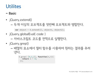 Utilites

- Basic

• jQuery.extend()
– 두개 이상의 오브젝트를 첫번째 오브젝트와 병합한다.
• jQuery.globalEval( code )
– 자바스크립트 코드를 전역으로 실행한다.
• jQuery.grep()
– 배열의 요소에서 필터 함수를 사용하여 원하는 결과를 추려
낸다.

하드코딩하는사람들 - 야쿠 (yakuyaku@gmail.com)

 