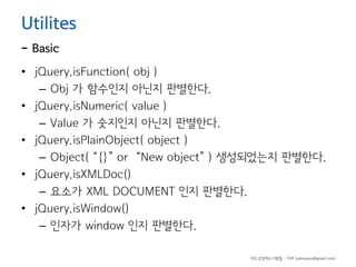 Utilites

- Basic

• jQuery.isFunction( obj )
– Obj 가 함수인지 아닌지 판별한다.
• jQuery.isNumeric( value )
– Value 가 숫지인지 아닌지 판별한다.
• jQuery.isPlainObject( object )
– Object( “{}” or “New object” ) 생성되었는지 판별한다.
• jQuery.isXMLDoc()
– 요소가 XML DOCUMENT 인지 판별한다.
• jQuery.isWindow()
– 인자가 window 인지 판별한다.
하드코딩하는사람들 - 야쿠 (yakuyaku@gmail.com)

 