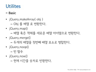 Utilites

- Basic

• jQuery.makeArray( obj )
– Obj 를 배열 로 변환한다.
• jQuery.map()
– 배열 혹은 객체를 새로운 배열 아이템으로 변환한다.
• jQuery.merge()
– 두개의 배열을 첫번째 배열 요소로 병합한다.
• jQuery.noop()
– 빈 함수
• jQuery.now()
– 현재 시간을 숫자로 반환한다.
하드코딩하는사람들 - 야쿠 (yakuyaku@gmail.com)

 