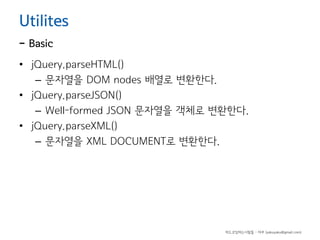 Utilites

- Basic

• jQuery.parseHTML()
– 문자열을 DOM nodes 배열로 변환한다.
• jQuery.parseJSON()
– Well-formed JSON 문자열을 객체로 변환한다.
• jQuery.parseXML()
– 문자열을 XML DOCUMENT로 변환한다.

하드코딩하는사람들 - 야쿠 (yakuyaku@gmail.com)

 