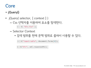 Core

- jQuery()
• jQuery( selector, [ context ] )
– Css 선택자를 이용하여 요소를 탐색한다.
– Selector Context
• 검색 범위를 현재 문맥 범위로 좁혀서 사용할 수 있다.

하드코딩하는사람들 - 야쿠 (yakuyaku@gmail.com)

 