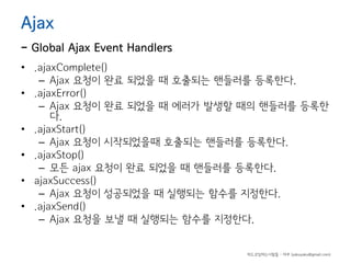 Ajax

- Global Ajax Event Handlers
• .ajaxComplete()
– Ajax 요청이 완료 되었을 때 호출되는 핸들러를 등록한다.
• .ajaxError()
– Ajax 요청이 완료 되었을 때 에러가 발생할 때의 핸들러를 등록한
다.
• .ajaxStart()
– Ajax 요청이 시작되었을때 호출되는 핸들러를 등록한다.
• .ajaxStop()
– 모든 ajax 요청이 완료 되었을 때 핸들러를 등록한다.
• ajaxSuccess()
– Ajax 요청이 성공되었을 때 실행되는 함수를 지정한다.
• .ajaxSend()
– Ajax 요청을 보낼 때 실행되는 함수를 지정한다.

하드코딩하는사람들 - 야쿠 (yakuyaku@gmail.com)

 