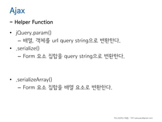 Ajax

- Helper Function
• jQuery.param()
– 배열, 객체를 url query string으로 변환한다.
• .serialize()
– Form 요소 집합을 query string으로 변환한다.

• .serializeArray()
– Form 요소 집합을 배열 요소로 변환한다.

하드코딩하는사람들 - 야쿠 (yakuyaku@gmail.com)

 