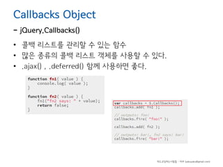 Callbacks Object

- jQuery.Callbacks()

• 콜백 리스트를 관리할 수 있는 함수
• 많은 종류의 콜백 리스트 객체를 사용할 수 있다.
• .ajax() , .deferred() 함께 사용하면 좋다.

하드코딩하는사람들 - 야쿠 (yakuyaku@gmail.com)

 