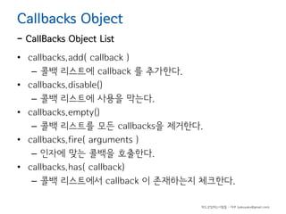 Callbacks Object

- CallBacks Object List

• callbacks.add( callback )
– 콜백 리스트에 callback 를 추가한다.
• callbacks.disable()
– 콜백 리스트에 사용을 막는다.
• callbacks.empty()
– 콜백 리스트를 모든 callbacks을 제거한다.
• callbacks.fire( arguments )
– 인자에 맞는 콜백을 호출한다.
• callbacks.has( callback)
– 콜백 리스트에서 callback 이 존재하는지 체크한다.
하드코딩하는사람들 - 야쿠 (yakuyaku@gmail.com)

 