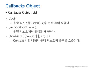 Callbacks Object

- CallBacks Object List

• .lock()
– 콜백 리스트를 .lock() 호출 순간 부터 잠금다.
• .remove( callbacks )
– 콜랙 리스트에서 콜백을 제거한다.
• .fireWidth( [context] [, args] )
– Context 범위 내에서 콜백 리스트의 콜백을 호출한다.

하드코딩하는사람들 - 야쿠 (yakuyaku@gmail.com)

 