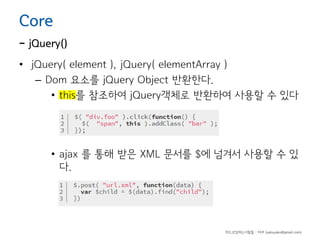 Core

- jQuery()
• jQuery( element ), jQuery( elementArray )
– Dom 요소를 jQuery Object 반환한다.
• this를 참조하여 jQuery객체로 반환하여 사용할 수 있다

• ajax 를 통해 받은 XML 문서를 $에 넘겨서 사용할 수 있
다.

하드코딩하는사람들 - 야쿠 (yakuyaku@gmail.com)

 