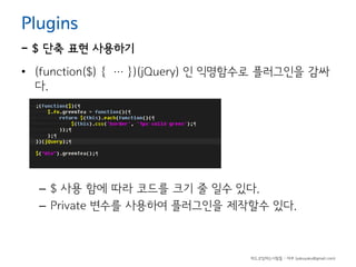 Plugins

- $ 단축 표현 사용하기
• (function($) { … })(jQuery) 인 익명함수로 플러그인을 감싸
다.

– $ 사용 함에 따라 코드를 크기 줄 일수 있다.
– Private 변수를 사용하여 플러그인을 제작할수 있다.

하드코딩하는사람들 - 야쿠 (yakuyaku@gmail.com)

 