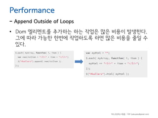 Performance

- Append Outside of Loops
• Dom 엘리멘트를 추가하는 하는 작업은 많은 비용이 발생한다.
그에 따라 가능한 한번에 작업하도록 하면 많은 비용을 줄일 수
있다.

하드코딩하는사람들 - 야쿠 (yakuyaku@gmail.com)

 