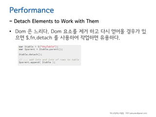 Performance

- Detach Elements to Work with Them
• Dom 은 느리다. Dom 요소를 제거 하고 다시 얻어올 경우가 있
으면 $.fn.detach 를 사용하여 작업하면 유용하다.

하드코딩하는사람들 - 야쿠 (yakuyaku@gmail.com)

 