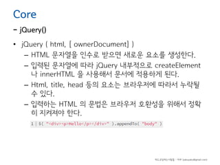 Core

- jQuery()
• jQuery ( html, [ ownerDocument] )
– HTML 문자열을 인수로 받으면 새로운 요소를 생성한다.
– 입력된 문자열에 따라 jQuery 내부적으로 createElement
나 innerHTML 을 사용해서 문서에 적용하게 된다.
– Html, title, head 등의 요소는 브라우저에 따라서 누락될
수 있다.
– 입력하는 HTML 의 문법은 브라우저 호환성을 위해서 정확
히 지켜져야 한다.

하드코딩하는사람들 - 야쿠 (yakuyaku@gmail.com)

 