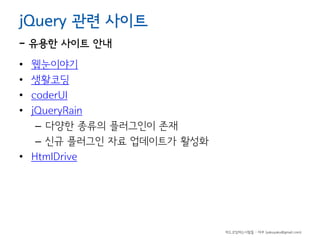 jQuery 관련 사이트

- 유용한 사이트 안내
•
•
•
•

웹눈이야기
생활코딩
coderUl
jQueryRain
– 다양한 종류의 플러그인이 존재
– 신규 플러그인 자료 업데이트가 활성화
• HtmlDrive

하드코딩하는사람들 - 야쿠 (yakuyaku@gmail.com)

 