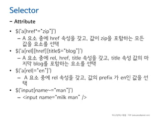 Selector

- Attribute

• $(‘a[href*=“zip”]’)
– A 요소 중에 href 속성을 갖고, 값이 zip을 포함하는 모든
값을 요소를 선택
• $(‘a[rel][href][title$=“blog”]’)
– A 요소 중에 rel, href, title 속성을 갖고, title 속성 값의 마
지막 blog를 포함하는 요소를 선택
• $(‘a[rel|=“en”]’)
– A 요소 중에 rel 속성을 갖고, 값의 prefix 가 en인 값을 선
택
• $(‘input[name~=“man”]’)
– <input name=“milk man” />

하드코딩하는사람들 - 야쿠 (yakuyaku@gmail.com)

 
