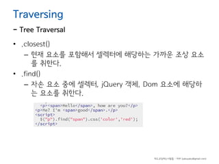 Traversing

- Tree Traversal
• .closest()
– 현재 요소를 포함해서 셀렉터에 해당하는 가까운 조상 요소
를 취한다.
• .find()
– 자손 요소 중에 셀렉터, jQuery 객체, Dom 요소에 해당하
는 요소를 취한다.

하드코딩하는사람들 - 야쿠 (yakuyaku@gmail.com)

 