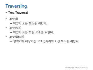 Traversing

- Tree Traversal
• .prev()
– 이전에 오는 요소를 취한다.
• .prevAll()
– 이전에 오는 모든 요소를 취한다.
• .prevUntil()
– 셀렉터에 해당하는 요소전까지의 이전 요소를 취한다.

하드코딩하는사람들 - 야쿠 (yakuyaku@gmail.com)

 