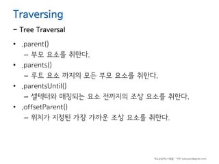 Traversing

- Tree Traversal
• .parent()
– 부모 요소를 취한다.
• .parents()
– 루트 요소 까지의 모든 부모 요소를 취한다.
• .parentsUntil()
– 셀텍터와 매칭되는 요소 전까지의 조상 요소를 취한다.
• .offsetParent()
– 위치가 지정된 가장 가까운 조상 요소를 취한다.

하드코딩하는사람들 - 야쿠 (yakuyaku@gmail.com)

 