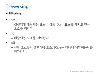 Traversing

- Filtering

• .has()
– 셀렉터에 해당되는 요소나 해당 Dom 요소를 가지고 있는
요소를 취한다.
• .not()
– 해당되는 요소를 제외한다.
• .is()
– 현재 요소들이 셀렉터나 요소, jQuery 객체에 해당하는지를
확인한다.

하드코딩하는사람들 - 야쿠 (yakuyaku@gmail.com)

 