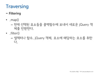 Traversing

- Filtering

• .map()
– 현재 선택된 요소들을 콜백함수에 보내서 새로운 jQuery 객
체를 반환한다.
• .filter()
– 셀렉터나 함수, jQuery 객체, 요소에 해당하는 요소를 취한
다.

하드코딩하는사람들 - 야쿠 (yakuyaku@gmail.com)

 