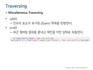 Traversing

- Miscellaneous Traversing
• .add()
– 인수의 요소가 추가된 jQuery 객체를 반환한다.
• .end()
– 최근 필터링 결과를 끝내고 체인을 이전 상태로 되돌린다.

하드코딩하는사람들 - 야쿠 (yakuyaku@gmail.com)

 
