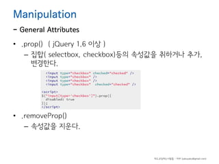 Manipulation

- General Attributes
• .prop() ( jQuery 1.6 이상 )
– 집합( selectbox, checkbox)등의 속성값을 취하거나 추가,
변경한다.

• .removeProp()
– 속성값을 지운다.

하드코딩하는사람들 - 야쿠 (yakuyaku@gmail.com)

 