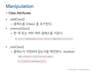Manipulation

- Class Attributes

• .addClass()
– 클래스를 (class) 를 추가한다.
• .removeClass()
– 한 개 또는 여러 개의 클래스를 지운다.

• .hasClass()
– 클래스가 지정되어 있는지를 확인한다. boolean

하드코딩하는사람들 - 야쿠 (yakuyaku@gmail.com)

 