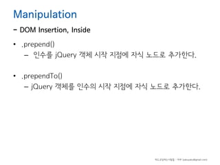 Manipulation

- DOM Insertion, Inside
• .prepend()
– 인수를 jQuery 객체 시작 지점에 자식 노드로 추가한다.
• .prependTo()
– jQuery 객체를 인수의 시작 지점에 자식 노드로 추가한다.

하드코딩하는사람들 - 야쿠 (yakuyaku@gmail.com)

 