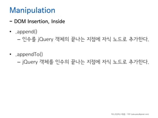 Manipulation

- DOM Insertion, Inside
• .append()
– 인수를 jQuery 객체의 끝나는 지점에 자식 노드로 추가한다.
• .appendTo()
– jQuery 객체를 인수의 끝나는 지점에 자식 노드로 추가한다.

하드코딩하는사람들 - 야쿠 (yakuyaku@gmail.com)

 