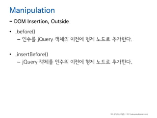 Manipulation

- DOM Insertion, Outside
• .before()
– 인수를 jQuery 객체의 이전에 형제 노드로 추가한다.
• .insertBefore()
– jQuery 객체를 인수의 이전에 형제 노드로 추가한다.

하드코딩하는사람들 - 야쿠 (yakuyaku@gmail.com)

 