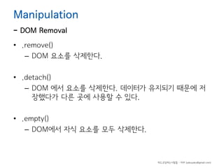Manipulation

- DOM Removal

• .remove()
– DOM 요소를 삭제한다.
• .detach()
– DOM 에서 요소를 삭제한다. 데이터가 유지되기 때문에 저
장했다가 다른 곳에 사용할 수 있다.
• .empty()
– DOM에서 자식 요소를 모두 삭제한다.

하드코딩하는사람들 - 야쿠 (yakuyaku@gmail.com)

 