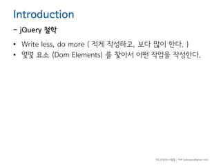 Introduction

- jQuery 철학

• Write less, do more ( 적게 작성하고, 보다 많이 한다. )
• 몇몇 요소 (Dom Elements) 를 찿아서 어떤 작업을 작성한다.

하드코딩하는사람들 - 야쿠 (yakuyaku@gmail.com)

 