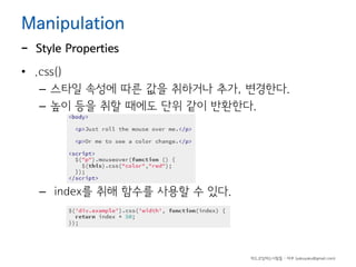 Manipulation

-

Style Properties

• .css()
– 스타일 속성에 따른 값을 취하거나 추가, 변경한다.
– 높이 등을 취할 때에도 단위 같이 반환한다.

– index를 취해 함수를 사용할 수 있다.

하드코딩하는사람들 - 야쿠 (yakuyaku@gmail.com)

 