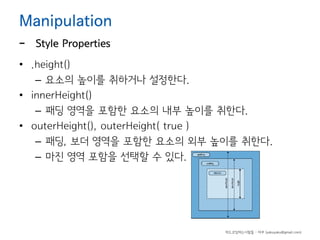 Manipulation

-

Style Properties

• .height()
– 요소의 높이를 취하거나 설정한다.
• innerHeight()
– 패딩 영역을 포함한 요소의 내부 높이를 취한다.
• outerHeight(), outerHeight( true )
– 패딩, 보더 영역을 포함한 요소의 외부 높이를 취한다.
– 마진 영역 포함을 선택할 수 있다.

하드코딩하는사람들 - 야쿠 (yakuyaku@gmail.com)

 