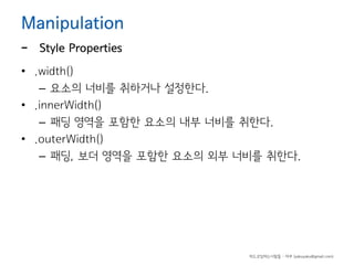 Manipulation

-

Style Properties

• .width()
– 요소의 너비를 취하거나 설정한다.
• .innerWidth()
– 패딩 영역을 포함한 요소의 내부 너비를 취한다.
• .outerWidth()
– 패딩, 보더 영역을 포함한 요소의 외부 너비를 취한다.

하드코딩하는사람들 - 야쿠 (yakuyaku@gmail.com)

 