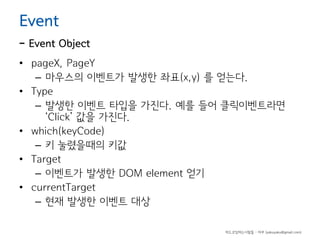 Event

- Event Object
• pageX, PageY
– 마우스의 이벤트가 발생한 좌표(x,y) 를 얻는다.
• Type
– 발생한 이벤트 타입을 가진다. 예를 들어 클릭이벤트라면
‘Click’ 값을 가진다.
• which(keyCode)
– 키 눌렸을때의 키값
• Target
– 이벤트가 발생한 DOM element 얻기
• currentTarget
– 현재 발생한 이벤트 대상
하드코딩하는사람들 - 야쿠 (yakuyaku@gmail.com)

 