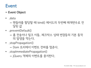 Event

- Event Object
• .data
– 핸들러를 할당할 때 bind() 메서드의 두번째 매개변수로 전
달된 값
• .preventDefault()
– 폼 전송이나 링크 이동, 체크박스 상태 변경등의 기본 동작
의 발생을 막는다.
• .stopPropagation()
– Dom 트리에서 이벤트 전파를 멈춘다.
• .stopImmediatePropagation()
– jQuery 객체의 이벤트를 중지한다.

하드코딩하는사람들 - 야쿠 (yakuyaku@gmail.com)

 