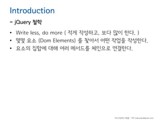 Introduction

- jQuery 철학

• Write less, do more ( 적게 작성하고, 보다 많이 한다. )
• 몇몇 요소 (Dom Elements) 를 찿아서 어떤 작업을 작성한다.
• 요소의 집합에 대해 여러 메서드를 체인으로 연결한다.

하드코딩하는사람들 - 야쿠 (yakuyaku@gmail.com)

 